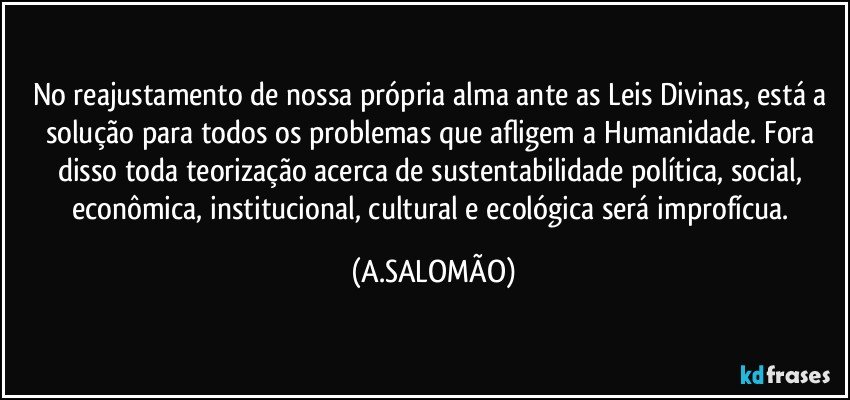 No reajustamento de nossa própria alma ante as Leis Divinas, está a solução para todos os problemas que afligem a Humanidade. Fora disso toda teorização acerca de sustentabilidade política, social, econômica, institucional, cultural e ecológica será improfícua. (A.SALOMÃO)