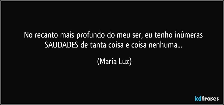 No recanto mais profundo do meu ser, eu tenho inúmeras SAUDADES de tanta coisa e coisa nenhuma... (Maria Luz)