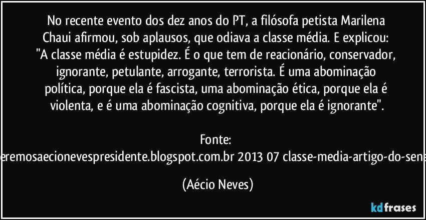 No recente evento dos dez anos do PT, a filósofa petista Marilena Chaui afirmou, sob aplausos, que odiava a classe média. E explicou: "A classe média é estupidez. É o que tem de reacionário, conservador, ignorante, petulante, arrogante, terrorista. É uma abominação política, porque ela é fascista, uma abominação ética, porque ela é violenta, e é uma abominação cognitiva, porque ela é ignorante".

Fonte: http://www.queremosaecionevespresidente.blogspot.com.br/2013/07/classe-media-artigo-do-senador-aecio.html (Aécio Neves)