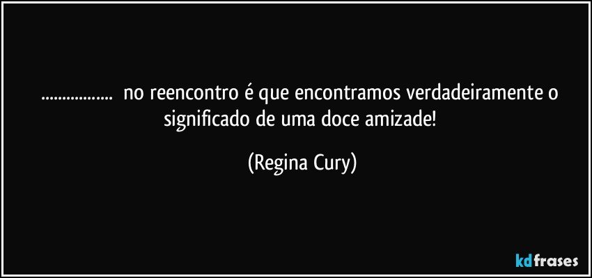 ...      no   reencontro é que encontramos verdadeiramente  o significado de uma doce  amizade! (Regina Cury)