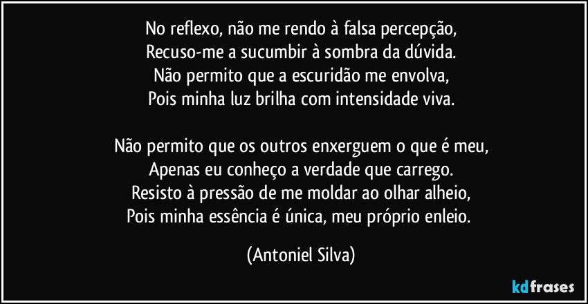 No reflexo, não me rendo à falsa percepção,
Recuso-me a sucumbir à sombra da dúvida.
Não permito que a escuridão me envolva,
Pois minha luz brilha com intensidade viva.

Não permito que os outros enxerguem o que é meu,
Apenas eu conheço a verdade que carrego.
Resisto à pressão de me moldar ao olhar alheio,
Pois minha essência é única, meu próprio enleio. (Antoniel Silva)