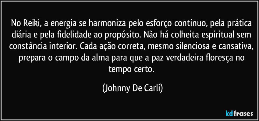No Reiki, a energia se harmoniza pelo esforço contínuo, pela prática diária e pela fidelidade ao propósito. Não há colheita espiritual sem constância interior. Cada ação correta, mesmo silenciosa e cansativa, prepara o campo da alma para que a paz verdadeira floresça no tempo certo. (Johnny De Carli)