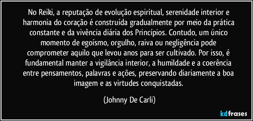 No Reiki, a reputação de evolução espiritual, serenidade interior e harmonia do coração é construída gradualmente por meio da prática constante e da vivência diária dos Princípios. Contudo, um único momento de egoísmo, orgulho, raiva ou negligência pode comprometer aquilo que levou anos para ser cultivado. Por isso, é fundamental manter a vigilância interior, a humildade e a coerência entre pensamentos, palavras e ações, preservando diariamente a boa imagem e as virtudes conquistadas. (Johnny De Carli)