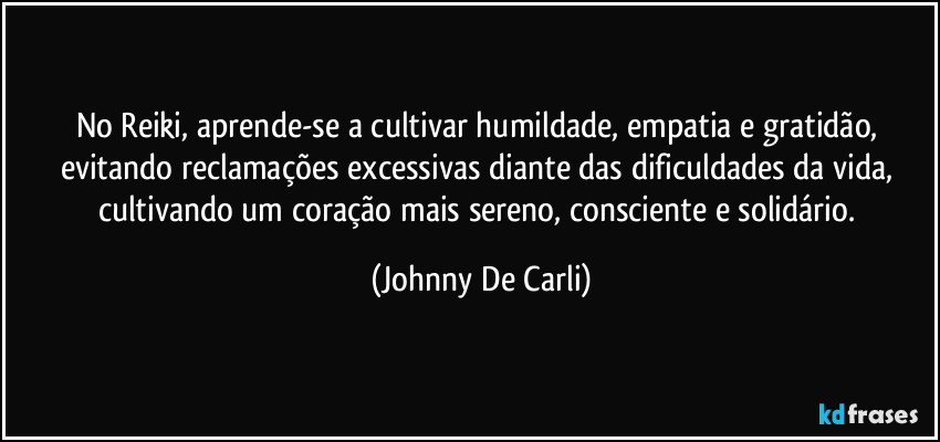 No Reiki, aprende-se a cultivar humildade, empatia e gratidão, evitando reclamações excessivas diante das dificuldades da vida, cultivando um coração mais sereno, consciente e solidário. (Johnny De Carli)