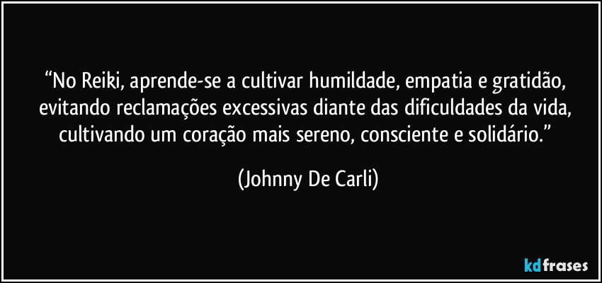 “No Reiki, aprende-se a cultivar humildade, empatia e gratidão, evitando reclamações excessivas diante das dificuldades da vida, cultivando um coração mais sereno, consciente e solidário.” (Johnny De Carli)