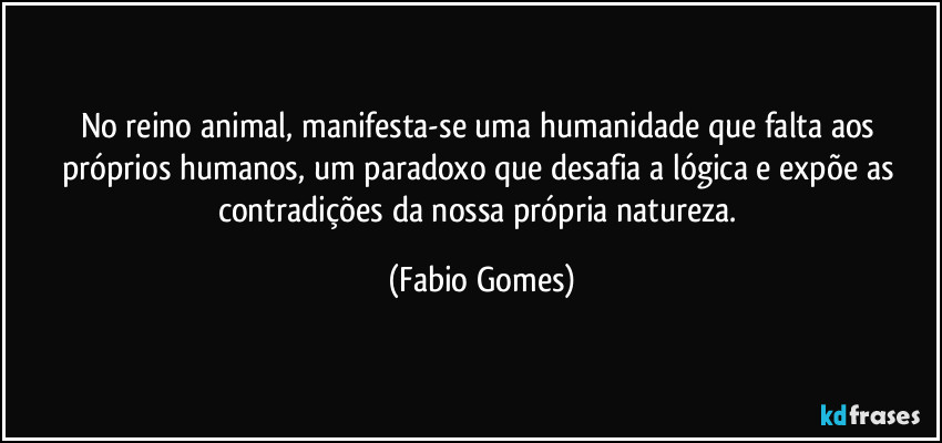 No reino animal, manifesta-se uma humanidade que falta aos próprios humanos, um paradoxo que desafia a lógica e expõe as contradições da nossa própria natureza. (Fabio Gomes)