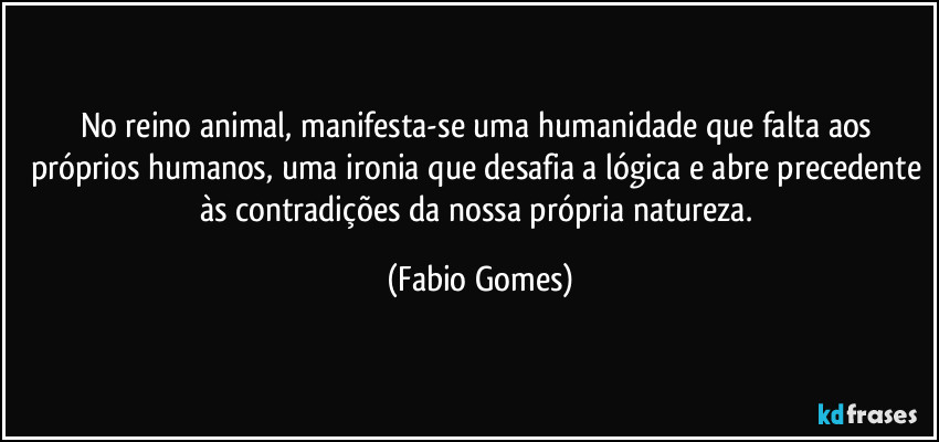 No reino animal, manifesta-se uma humanidade que falta aos próprios humanos, uma ironia que desafia a lógica e abre precedente às contradições da nossa própria natureza. (Fabio Gomes)