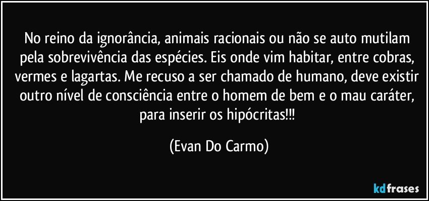 No reino da ignorância, animais racionais ou não se auto mutilam pela sobrevivência das espécies. Eis onde vim habitar, entre cobras, vermes e lagartas. Me recuso a ser chamado de humano, deve existir outro nível de consciência entre o homem de bem e o mau caráter, para inserir os hipócritas!!! (Evan Do Carmo)