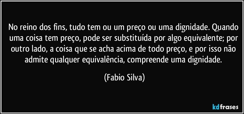 No reino dos fins, tudo tem ou um preço ou uma dignidade. Quando uma coisa tem preço, pode ser substituída por algo equivalente; por outro lado, a coisa que se acha acima de todo preço, e por isso não admite qualquer equivalência, compreende uma dignidade. (Fabio Silva)