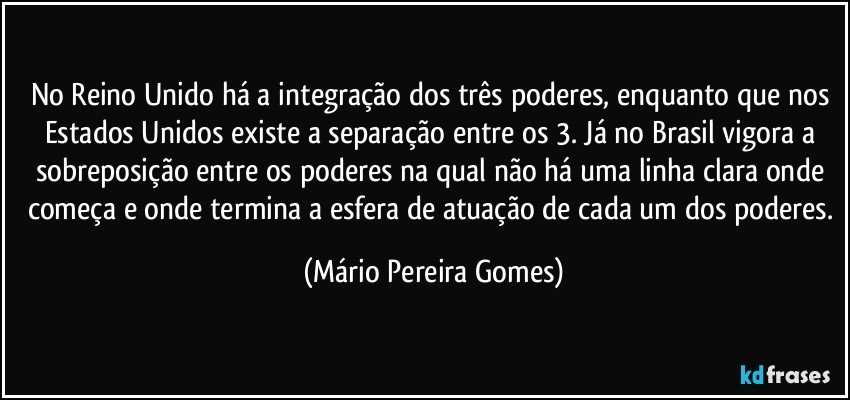 No Reino Unido há a integração dos três poderes, enquanto que nos Estados Unidos existe a separação entre os 3. Já no Brasil vigora a sobreposição entre os poderes na qual não há uma linha clara onde começa e onde termina a esfera de atuação de cada um dos poderes. (Mário Pereira Gomes)