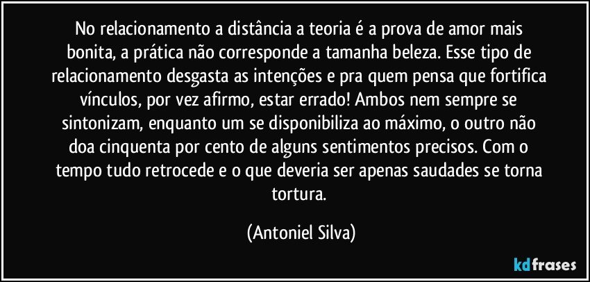 No relacionamento a distância a teoria é a prova de amor mais bonita, a prática não corresponde a tamanha beleza. Esse tipo de relacionamento desgasta as intenções e pra quem pensa que fortifica vínculos, por vez afirmo, estar errado! Ambos nem sempre se sintonizam, enquanto um se disponibiliza ao máximo, o outro não doa cinquenta por cento de alguns sentimentos precisos. Com o tempo tudo retrocede e o que deveria ser apenas saudades se torna tortura. (Antoniel Silva)