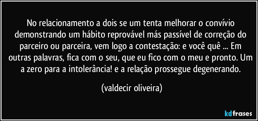 No relacionamento a dois se um tenta melhorar o convívio demonstrando um hábito reprovável más passível de correção do parceiro ou parceira, vem logo a contestação: e você quê ... Em outras palavras, fica com o seu, que eu fico com o meu e pronto. Um a zero para a intolerância! e a relação prossegue degenerando. (valdecir oliveira)