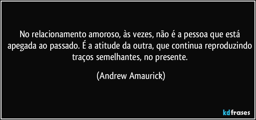 No relacionamento amoroso, às vezes, não é a pessoa que está apegada ao passado. É a atitude da outra, que continua reproduzindo traços semelhantes, no presente. (Andrew Amaurick)