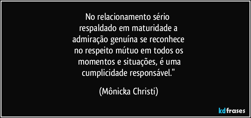 No relacionamento sério 
respaldado em maturidade a
 admiração genuína se reconhece 
no respeito mútuo em todos os
 momentos e situações, é uma
 cumplicidade responsável." (Mônicka Christi)