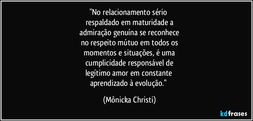 "No relacionamento sério 
respaldado em maturidade a
 admiração genuína se reconhece 
no respeito mútuo em todos os
 momentos e situações, é uma 
cumplicidade responsável de
legítimo amor em constante 
aprendizado à evolução." (Mônicka Christi)