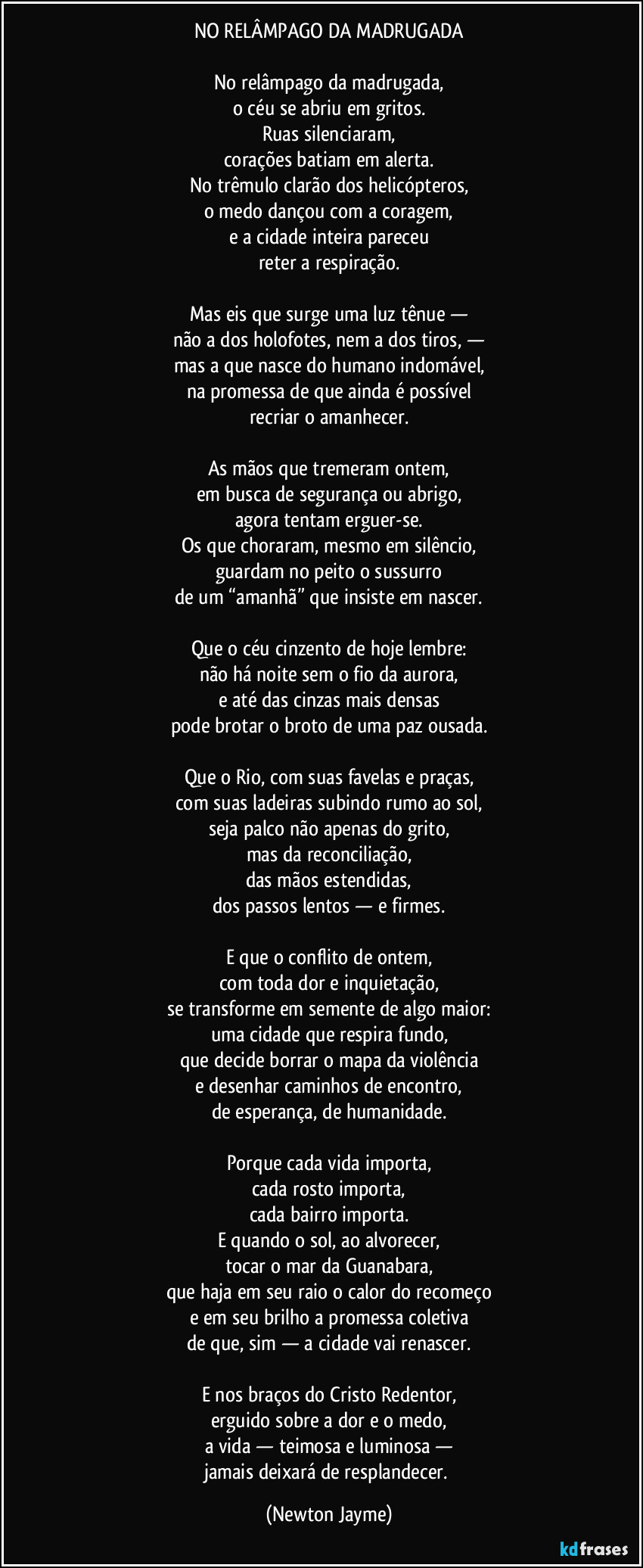 NO RELÂMPAGO DA MADRUGADA

No relâmpago da madrugada,
o céu se abriu em gritos.
Ruas silenciaram,
corações batiam em alerta.
No trêmulo clarão dos helicópteros,
o medo dançou com a coragem,
e a cidade inteira pareceu
reter a respiração.

Mas eis que surge uma luz tênue —
não a dos holofotes, nem a dos tiros, —
mas a que nasce do humano indomável,
na promessa de que ainda é possível
recriar o amanhecer.

As mãos que tremeram ontem,
em busca de segurança ou abrigo,
agora tentam erguer-se.
Os que choraram, mesmo em silêncio,
guardam no peito o sussurro
de um “amanhã” que insiste em nascer.

Que o céu cinzento de hoje lembre:
não há noite sem o fio da aurora,
e até das cinzas mais densas
pode brotar o broto de uma paz ousada.

Que o Rio, com suas favelas e praças,
com suas ladeiras subindo rumo ao sol,
seja palco não apenas do grito,
mas da reconciliação,
das mãos estendidas,
dos passos lentos — e firmes.

E que o conflito de ontem,
com toda dor e inquietação,
se transforme em semente de algo maior:
uma cidade que respira fundo,
que decide borrar o mapa da violência
e desenhar caminhos de encontro,
de esperança, de humanidade.

Porque cada vida importa,
cada rosto importa,
cada bairro importa.
E quando o sol, ao alvorecer,
tocar o mar da Guanabara,
que haja em seu raio o calor do recomeço
e em seu brilho a promessa coletiva
de que, sim — a cidade vai renascer.

E nos braços do Cristo Redentor,
erguido sobre a dor e o medo,
a vida — teimosa e luminosa —
jamais deixará de resplandecer. (Newton Jayme)