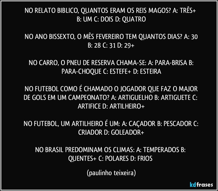 NO RELATO BIBLICO, QUANTOS ERAM OS REIS  MAGOS?  A: TRÊS+  B: UM  C: DOIS  D: QUATRO

 NO ANO BISSEXTO, O MÊS FEVEREIRO TEM QUANTOS DIAS?  A: 30  B: 28  C: 31  D: 29+

 NO CARRO, O PNEU DE RESERVA CHAMA-SE:  A: PARA-BRISA  B: PARA-CHOQUE  C: ESTEFE+  D: ESTEIRA

 NO FUTEBOL COMO É CHAMADO O JOGADOR QUE FAZ O MAJOR DE GOLS EM UM CAMPEONATO?  A: ARTIGUELHO  B: ARTIGUETE  C: ARTIFICE  D: ARTILHEIRO+

 NO FUTEBOL, UM ARTILHEIRO É UM:  A: CAÇADOR  B: PESCADOR  C: CRIADOR  D: GOLEADOR+

NO BRASIL PREDOMINAM OS CLIMAS:  A: TEMPERADOS  B: QUENTES+  C: POLARES  D: FRIOS (paulinho teixeira)