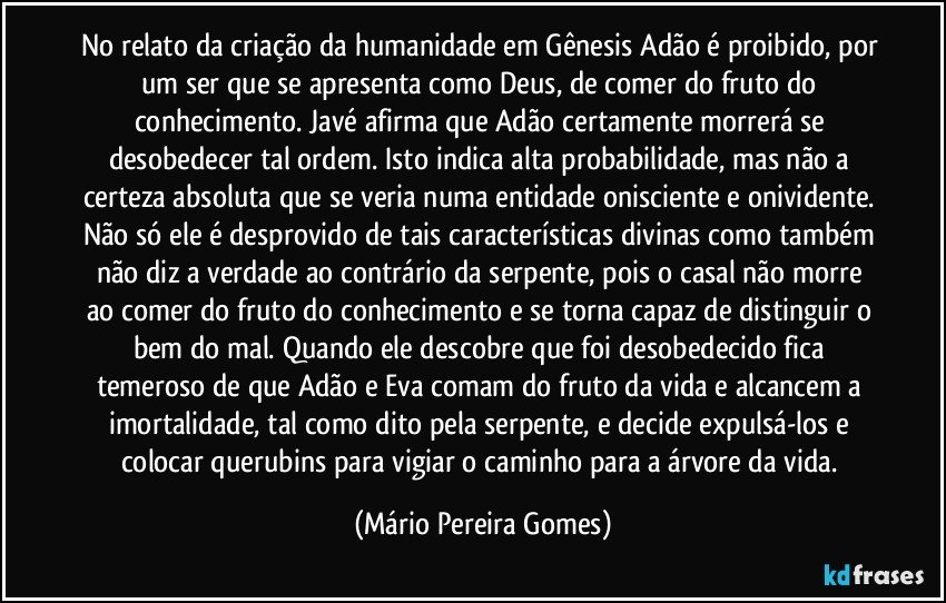 No relato da criação da humanidade em Gênesis Adão é proibido, por um ser que se apresenta como Deus, de comer do fruto do conhecimento. Javé afirma que Adão certamente morrerá se desobedecer tal ordem. Isto indica alta probabilidade, mas não a certeza absoluta que se veria numa entidade onisciente e onividente. Não só ele é desprovido de tais características divinas como também não diz a verdade ao contrário da serpente, pois o casal não morre ao comer do fruto do conhecimento e se torna capaz de distinguir o bem do mal. Quando ele descobre que foi desobedecido fica temeroso de que Adão e Eva comam do fruto da vida e alcancem a imortalidade, tal como dito pela serpente, e decide expulsá-los e colocar querubins para vigiar o caminho para a árvore da vida. (Mário Pereira Gomes)