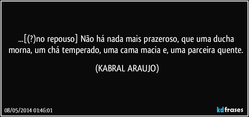...[(?)no repouso] Não há nada mais prazeroso, que uma ducha morna, um chá temperado, uma cama macia e, uma parceira quente. (KABRAL ARAUJO)