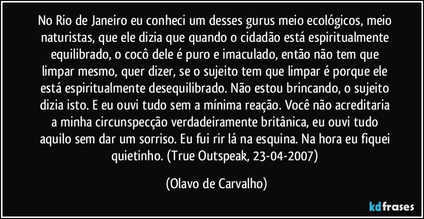 No Rio de Janeiro eu conheci um desses gurus meio ecológicos, meio naturistas, que ele dizia que quando o cidadão está espiritualmente equilibrado, o cocô dele é puro e imaculado, então não tem que limpar mesmo, quer dizer, se o sujeito tem que limpar é porque ele está espiritualmente desequilibrado. Não estou brincando, o sujeito dizia isto. E eu ouvi tudo sem a mínima reação. Você não acreditaria a minha circunspecção verdadeiramente britânica, eu ouvi tudo aquilo sem dar um sorriso. Eu fui rir lá na esquina. Na hora eu fiquei quietinho. (True Outspeak, 23-04-2007) (Olavo de Carvalho)