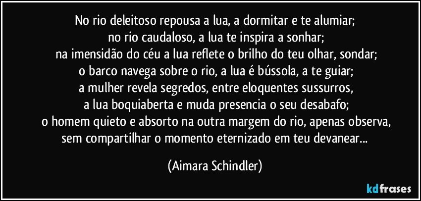 No rio deleitoso repousa a lua,  a dormitar e te alumiar;
 no rio caudaloso, a lua te inspira a sonhar;
 na imensidão do céu a lua reflete o brilho do teu olhar, sondar;
 o barco navega sobre o rio, a lua é bússola, a te guiar;
 a mulher revela segredos, entre eloquentes sussurros,
 a lua boquiaberta e muda presencia o seu desabafo;
 o homem quieto e absorto na outra margem do rio, apenas observa,
 sem compartilhar o momento eternizado em teu devanear... (Aimara Schindler)