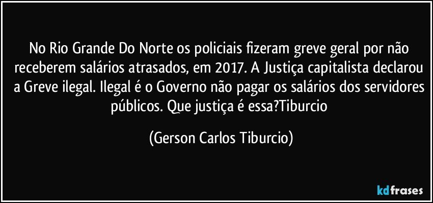 No Rio Grande Do Norte os policiais fizeram greve geral por não receberem salários atrasados, em 2017. A Justiça capitalista declarou a Greve ilegal. Ilegal é o Governo não pagar os salários dos servidores públicos. Que justiça é essa?Tiburcio (Gerson Carlos Tiburcio)