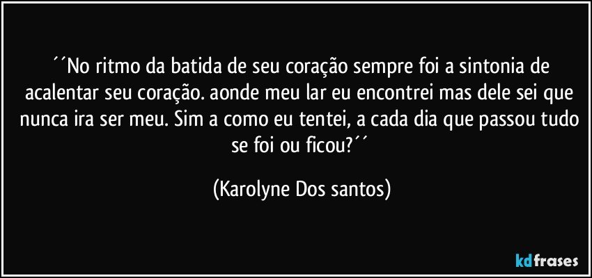 ´´No ritmo da batida de seu coração sempre foi a sintonia de acalentar seu coração. aonde meu lar eu encontrei mas dele sei que nunca ira ser meu. Sim a como eu tentei, a cada dia que passou tudo se foi ou ficou?´´ (Karolyne Dos santos)