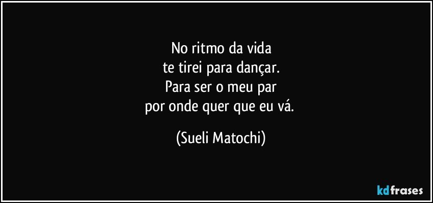 No ritmo da vida
te tirei para dançar.
Para ser o meu par
por onde quer que eu vá. (Sueli Matochi)