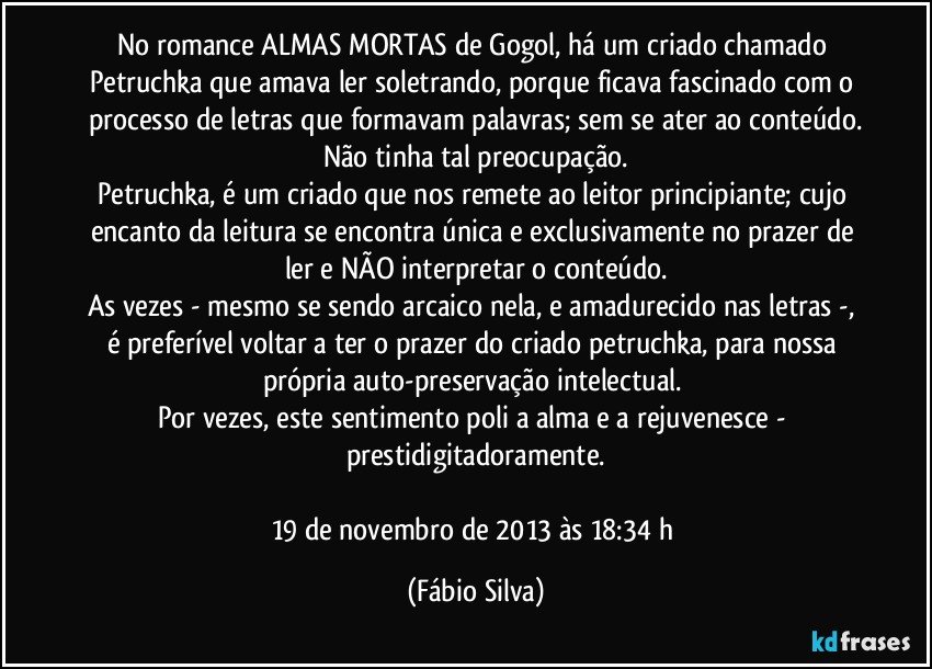 No romance ALMAS MORTAS de Gogol, há um criado chamado Petruchka que amava ler soletrando, porque ficava fascinado com o processo de letras que formavam palavras; sem se ater ao conteúdo.
Não tinha tal preocupação.
Petruchka, é um criado que nos remete ao leitor principiante; cujo encanto da leitura se encontra única e exclusivamente no prazer de ler e NÃO interpretar o conteúdo.
As vezes - mesmo se sendo arcaico nela, e amadurecido nas letras -, é preferível voltar a ter o prazer do criado petruchka, para nossa própria auto-preservação intelectual. 
Por vezes, este sentimento poli a alma e a rejuvenesce - prestidigitadoramente.

19 de novembro de 2013 às 18:34 h (Fábio Silva)