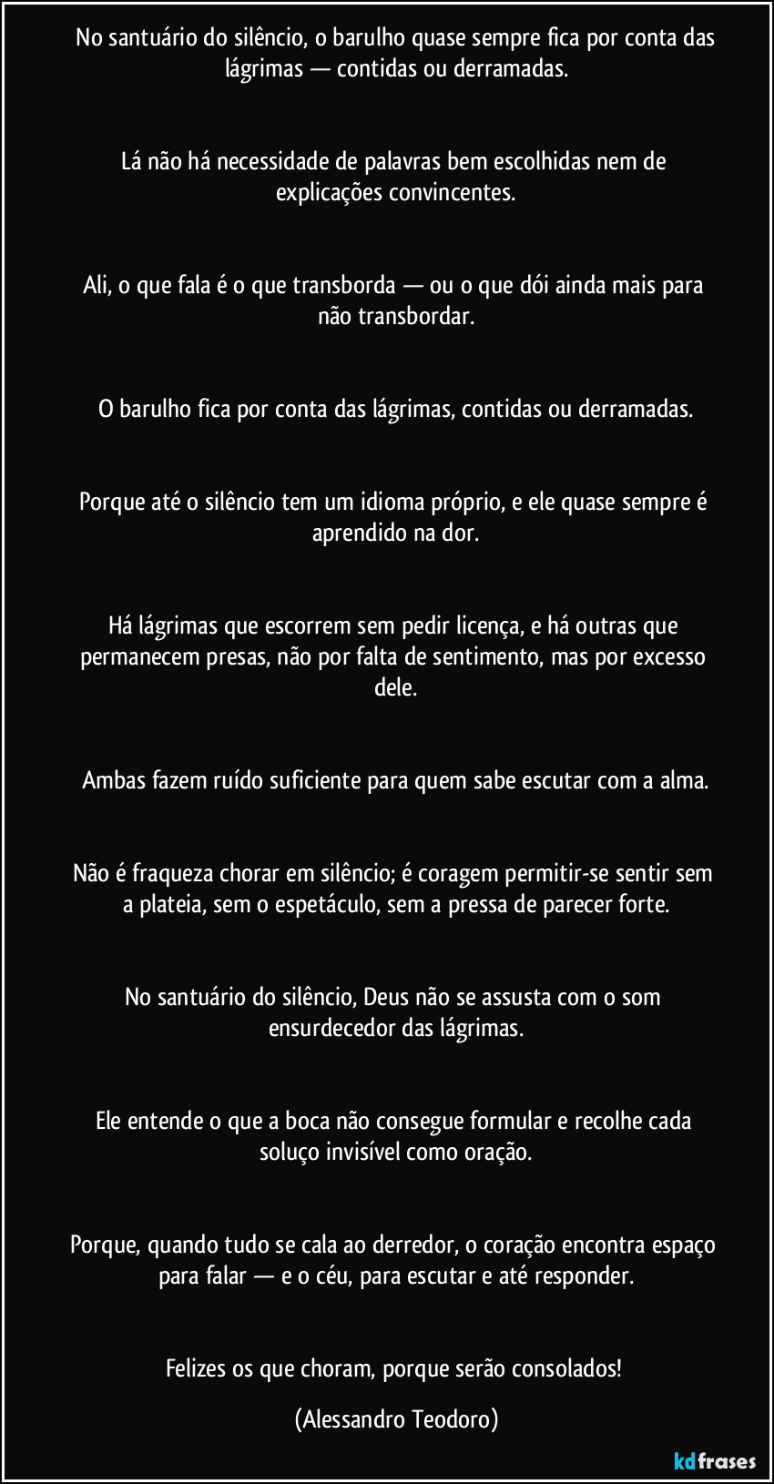 ⁠No santuário do silêncio, o barulho quase sempre fica por conta das lágrimas — contidas ou derramadas.


Lá não há necessidade de palavras bem escolhidas nem de explicações convincentes.


Ali, o que fala é o que transborda — ou o que dói ainda mais para não transbordar.


O barulho fica por conta das lágrimas, contidas ou derramadas.


Porque até o silêncio tem um idioma próprio, e ele quase sempre é aprendido na dor.


Há lágrimas que escorrem sem pedir licença, e há outras que permanecem presas, não por falta de sentimento, mas por excesso dele.


Ambas fazem ruído suficiente para quem sabe escutar com a alma.


Não é fraqueza chorar em silêncio; é coragem permitir-se sentir sem a plateia, sem o espetáculo, sem a pressa de parecer forte.


No santuário do silêncio, Deus não se assusta com o som ensurdecedor das lágrimas.


Ele entende o que a boca não consegue formular e recolhe cada soluço invisível como oração.


Porque, quando tudo se cala ao derredor, o coração encontra espaço para falar — e o céu, para escutar e até responder.


Felizes os que choram, porque serão consolados! (Alessandro Teodoro)