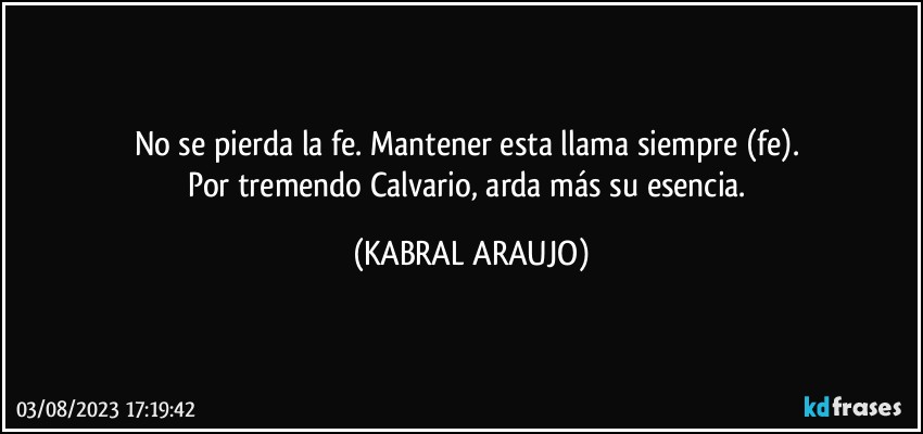 No se pierda la fe. Mantener esta llama siempre (fe). 
Por tremendo Calvario, arda más su esencia. (KABRAL ARAUJO)