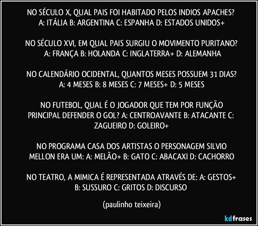 NO SÉCULO X, QUAL PAIS FOI HABITADO PELOS INDIOS APACHES?  A: ITÁLIA  B: ARGENTINA  C: ESPANHA  D: ESTADOS UNIDOS+

 NO SÉCULO XVI, EM QUAL PAIS SURGIU O MOVIMENTO PURITANO?  A: FRANÇA  B: HOLANDA  C: INGLATERRA+  D: ALEMANHA

 NO CALENDÁRIO OCIDENTAL, QUANTOS MESES POSSUEM 31 DIAS?  A: 4 MESES  B: 8 MESES  C: 7 MESES+  D: 5 MESES

 NO FUTEBOL, QUAL É O JOGADOR QUE TEM POR FUNÇÃO PRINCIPAL DEFENDER O GOL?  A: CENTROAVANTE  B: ATACANTE  C: ZAGUEIRO  D: GOLEIRO+

 NO PROGRAMA CASA DOS ARTISTAS O PERSONAGEM SILVIO MELLON ERA UM:  A: MELÃO+  B: GATO  C: ABACAXI  D: CACHORRO

 NO TEATRO, A MIMICA É REPRESENTADA ATRAVÉS DE:  A: GESTOS+  B: SUSSURO  C: GRITOS  D: DISCURSO (paulinho teixeira)