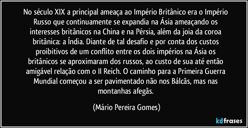 No século XIX a principal ameaça ao Império Britânico era o Império Russo que continuamente se expandia na Ásia ameaçando os interesses britânicos na China e na Pérsia, além da joia da coroa britânica: a Índia. Diante de tal desafio e por conta dos custos proibitivos de um conflito entre os dois impérios na Ásia os britânicos se aproximaram dos russos, ao custo de sua até então amigável relação com o II Reich. O caminho para a Primeira Guerra Mundial começou a ser pavimentado não nos Bálcãs, mas nas montanhas afegãs. (Mário Pereira Gomes)