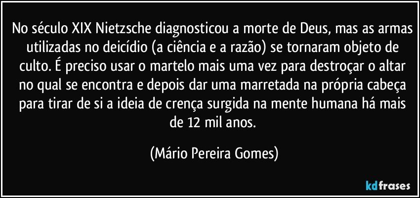 No século XIX Nietzsche diagnosticou a morte de Deus, mas as armas utilizadas no deicídio (a ciência e a razão) se tornaram objeto de culto. É preciso usar o martelo mais uma vez para destroçar o altar no qual se encontra e depois dar uma marretada na própria cabeça para tirar de si a ideia de crença surgida na mente humana há mais de 12 mil anos. (Mário Pereira Gomes)