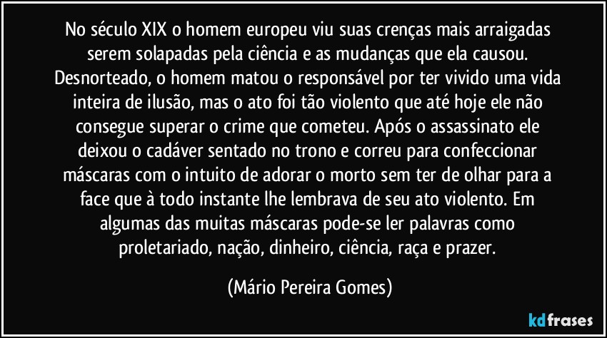 No século XIX o homem europeu viu suas crenças mais arraigadas serem solapadas pela ciência e as mudanças que ela causou. Desnorteado, o homem matou o responsável por ter vivido uma vida inteira de ilusão, mas o ato foi tão violento que até hoje ele não consegue superar o crime que cometeu. Após o assassinato ele deixou o cadáver sentado no trono e correu para confeccionar máscaras com o intuito de adorar o morto sem ter de olhar para a face que à todo instante lhe lembrava de seu ato violento. Em algumas das muitas máscaras pode-se ler palavras como proletariado, nação, dinheiro, ciência, raça e prazer. (Mário Pereira Gomes)