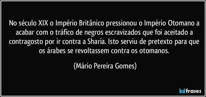 No século XIX o Império Britânico pressionou o Império Otomano a acabar com o tráfico de negros escravizados que foi aceitado a contragosto por ir contra a Sharia. Isto serviu de pretexto para que os árabes se revoltassem contra os otomanos. (Mário Pereira Gomes)