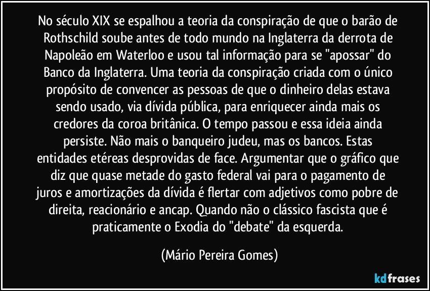 No século XIX se espalhou a teoria da conspiração de que o barão de Rothschild soube antes de todo mundo na Inglaterra da derrota de Napoleão em Waterloo e usou tal informação para se "apossar" do Banco da Inglaterra. Uma teoria da conspiração criada com o único propósito de convencer as pessoas de que o dinheiro delas estava sendo usado, via dívida pública, para enriquecer ainda mais os credores da coroa britânica. O tempo passou e essa ideia ainda persiste. Não mais o banqueiro judeu, mas os bancos. Estas entidades etéreas desprovidas de face. Argumentar que o gráfico que diz que quase metade do gasto federal vai para o pagamento de juros e amortizações da dívida é flertar com adjetivos como pobre de direita, reacionário e ancap. Quando não o clássico fascista que é praticamente o Exodia do "debate" da esquerda. (Mário Pereira Gomes)