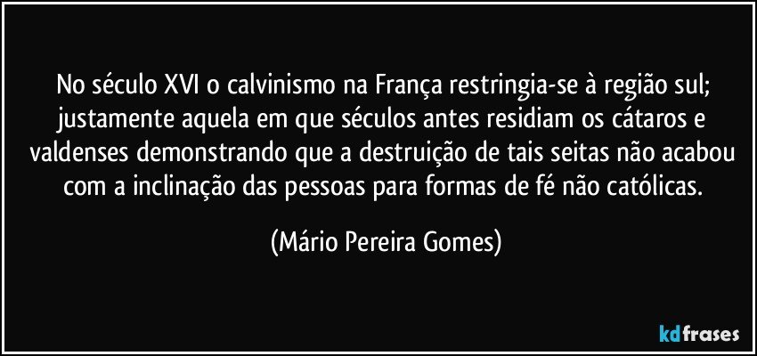 No século XVI o calvinismo na França restringia-se à região sul; justamente aquela em que séculos antes residiam os cátaros e valdenses demonstrando que a destruição de tais seitas não acabou com a inclinação das pessoas para formas de fé não católicas. (Mário Pereira Gomes)