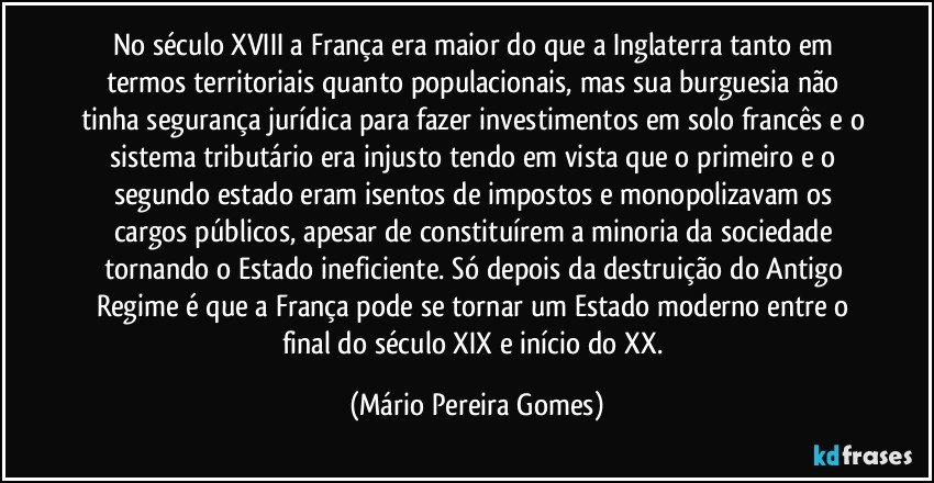 No século XVIII a França era maior do que a Inglaterra tanto em termos territoriais quanto populacionais, mas sua burguesia não tinha segurança jurídica para fazer investimentos em solo francês e o sistema tributário era injusto tendo em vista que o primeiro e o segundo estado eram isentos de impostos e monopolizavam os cargos públicos, apesar de constituírem a minoria da sociedade tornando o Estado ineficiente. Só depois da destruição do Antigo Regime é que a França pode se tornar um Estado moderno entre o final do século XIX e início do XX. (Mário Pereira Gomes)