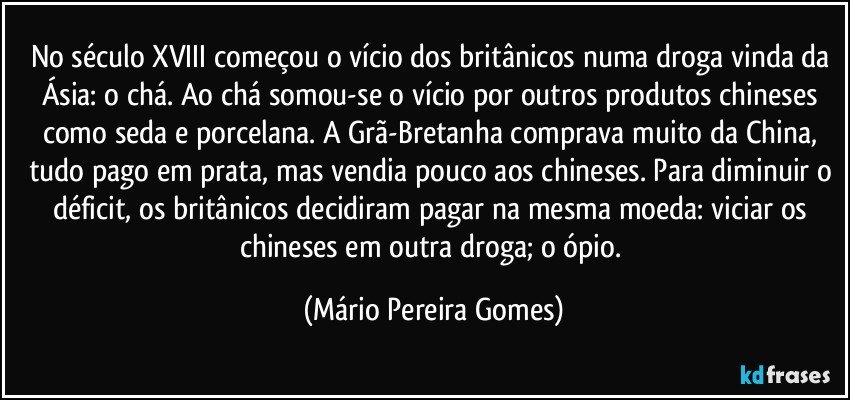 No século XVIII começou o vício dos britânicos numa droga vinda da Ásia: o chá. Ao chá somou-se o vício por outros produtos chineses como seda e porcelana. A Grã-Bretanha comprava muito da China, tudo pago em prata, mas vendia pouco aos chineses. Para diminuir o déficit, os britânicos decidiram pagar na mesma moeda: viciar os chineses em outra droga; o ópio. (Mário Pereira Gomes)