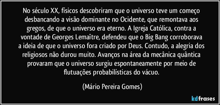 No século XX, físicos descobriram que o universo teve um começo desbancando a visão dominante no Ocidente, que remontava aos gregos, de que o universo era eterno. A Igreja Católica, contra a vontade de Georges Lemaître, defendeu que o Big Bang corroborava a ideia de que o universo fora criado por Deus. Contudo, a alegria dos religiosos não durou muito. Avanços na área da mecânica quântica provaram que o universo surgiu espontaneamente por meio de flutuações probabilísticas do vácuo. (Mário Pereira Gomes)