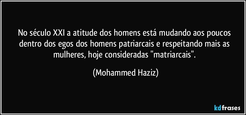 No século XXI a atitude dos homens está mudando aos poucos dentro dos egos dos homens patriarcais e respeitando mais as mulheres, hoje consideradas "matriarcais". (Mohammed Haziz)