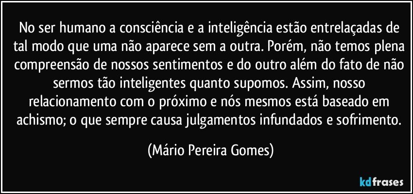 No ser humano a consciência e a inteligência estão entrelaçadas de tal modo que uma não aparece sem a outra. Porém, não temos plena compreensão de nossos sentimentos e do outro além do fato de não sermos tão inteligentes quanto supomos. Assim, nosso relacionamento com o próximo e nós mesmos está baseado em achismo; o que sempre causa julgamentos infundados e sofrimento. (Mário Pereira Gomes)