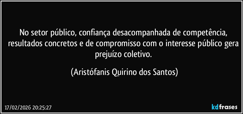 No setor público, confiança desacompanhada de competência, resultados concretos e de compromisso com o interesse público gera prejuízo coletivo. (Aristófanis Quirino dos Santos)