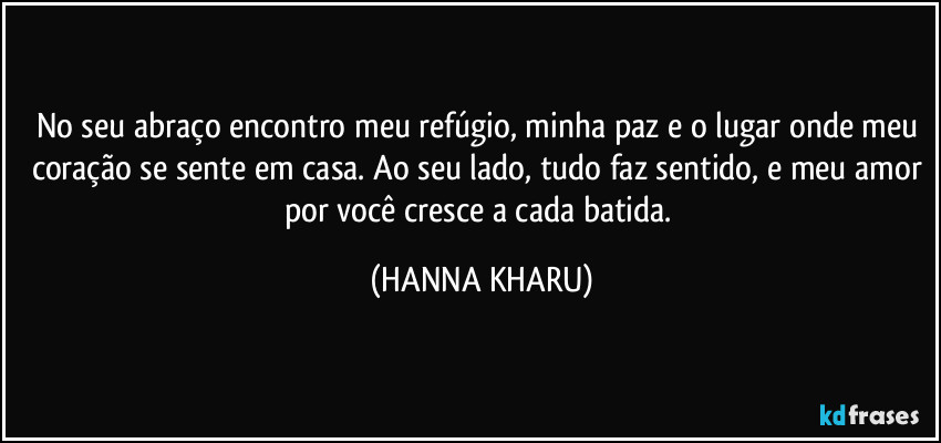 No seu abraço encontro meu refúgio, minha paz e o lugar onde meu coração se sente em casa. Ao seu lado, tudo faz sentido, e meu amor por você cresce a cada batida. (HANNA KHARU)