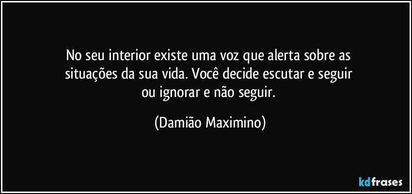 No seu interior existe uma voz que alerta sobre as 
situações da sua vida. Você decide escutar e seguir 
ou ignorar e não seguir. (Damião Maximino)