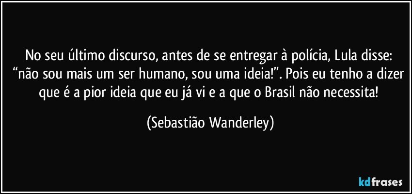 No seu último discurso, antes de se entregar à polícia, Lula disse: “não sou mais um ser humano, sou uma ideia!”. Pois eu tenho a dizer que é a pior ideia que eu já vi e a que o Brasil não necessita! (Sebastião Wanderley)