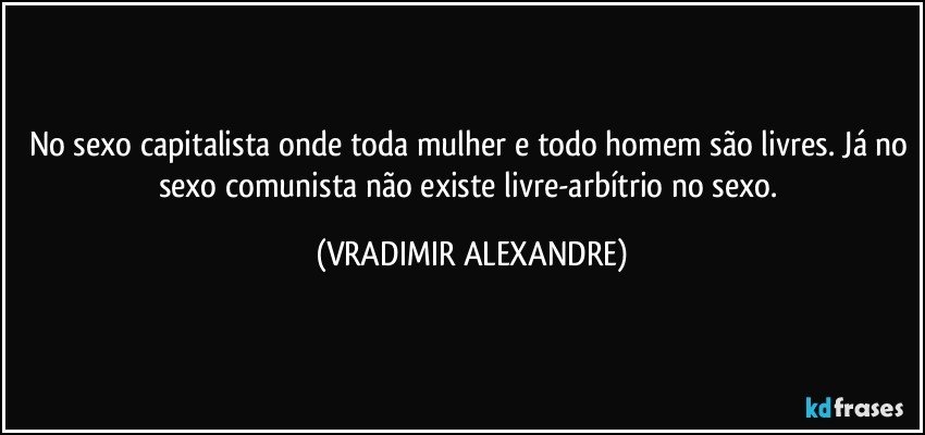 No sexo capitalista onde toda mulher e todo homem são livres. Já no sexo comunista não existe livre-arbítrio no sexo. (VRADIMIR ALEXANDRE)