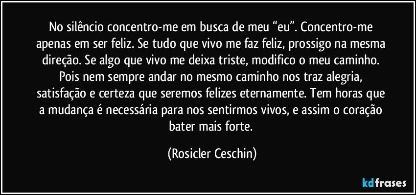 No silêncio concentro-me em busca de meu “eu”. Concentro-me apenas em ser feliz. Se tudo que vivo me faz feliz, prossigo na mesma direção. Se algo que vivo me deixa triste, modifico o meu caminho. Pois nem sempre andar no mesmo caminho nos traz alegria, satisfação e certeza que seremos felizes eternamente. Tem horas que a mudança é necessária para nos sentirmos vivos, e assim o coração bater mais forte. (Rosicler Ceschin)