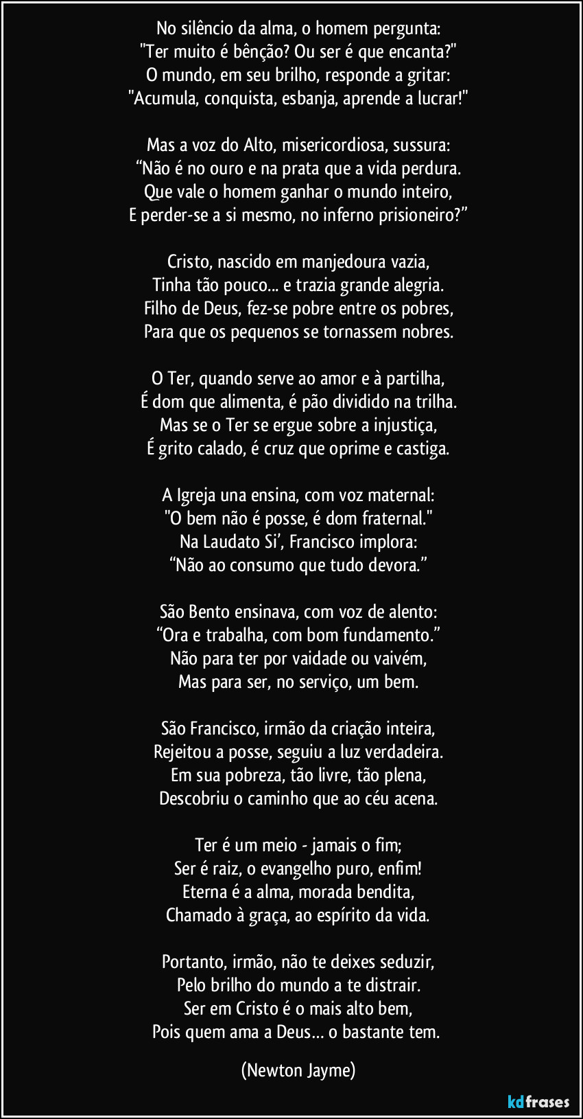 No silêncio da alma, o homem pergunta:
"Ter muito é bênção? Ou ser é que encanta?"
O mundo, em seu brilho, responde a gritar:
"Acumula, conquista, esbanja, aprende a lucrar!"
Mas a voz do Alto, misericordiosa, sussura:
“Não é no ouro e na prata que a vida perdura.
Que vale o homem ganhar o mundo inteiro,
E perder-se a si mesmo, no inferno prisioneiro?”
Cristo, nascido em manjedoura vazia,
Tinha tão pouco... e trazia grande alegria.
Filho de Deus, fez-se pobre entre os pobres,
Para que os pequenos se tornassem nobres.
O Ter, quando serve ao amor e à partilha,
É dom que alimenta, é pão dividido na trilha.
Mas se o Ter se ergue sobre a injustiça,
É grito calado, é cruz que oprime e castiga.
A Igreja una ensina, com voz maternal:
"O bem não é posse, é dom fraternal."
Na Laudato Si’, Francisco implora:
“Não ao consumo que tudo devora.”
São Bento ensinava, com voz de alento:
“Ora e trabalha, com bom fundamento.”
Não para ter por vaidade ou vaivém,
Mas para ser, no serviço, um bem.
São Francisco, irmão da criação inteira,
Rejeitou a posse, seguiu a luz verdadeira.
Em sua pobreza, tão livre, tão plena,
Descobriu o caminho que ao céu acena.
Ter é um meio - jamais o fim;
Ser é raiz, o evangelho puro, enfim!
Eterna é a alma, morada bendita,
Chamado à graça, ao espírito da vida.
Portanto, irmão, não te deixes seduzir,
Pelo brilho do mundo a te distrair.
Ser em Cristo é o mais alto bem,
Pois quem ama a Deus… o bastante tem. (Newton Jayme)